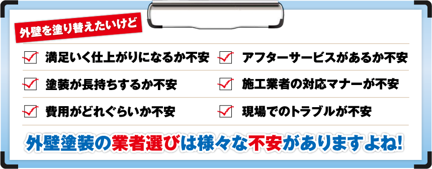 外壁を塗り替えたいけど「満足いく仕上がりになるか不安」「アフターサービスがあるか不安」「塗装が長持ちするか不安」「施工業者の対応マナーが不安」「費用がどれぐらいか不安」「現場でのトラブルが不安」外壁塗装の業者選びは様々な不安がありますよね！