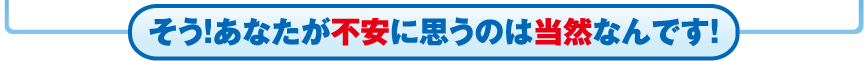 そう！あなたが不安に思うのは当然なんです！