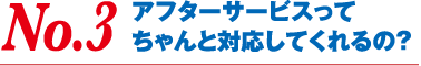 No.3 アフターサービスってちゃんと対応してくれるの？