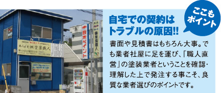 ここもポイント！自宅での契約はトラブルの原因！！書面や見積書はもちろん大事。でも業者社屋に足を運び、「職人直営」の塗装業者ということを確認・理解した上で発注する事こそ、良質な業者選びのポイントです。