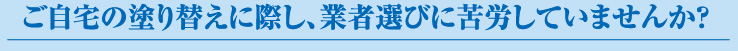 ご自宅の塗り替えに際し、業者選びに苦労していませんか？